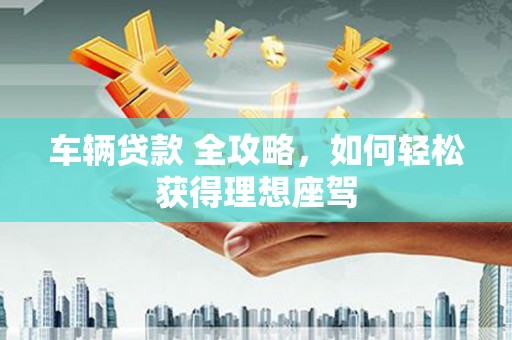 莱城车辆贷款 全攻略，如何轻松获得理想座驾